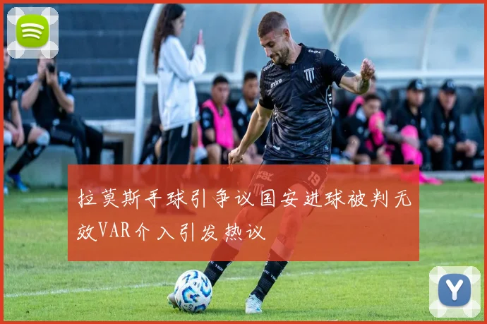 拉莫斯手球引争议国安进球被判无效VAR介入引发热议