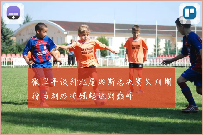 张卫平谈科比詹姆斯总决赛失利期待马刺终将崛起达到巅峰