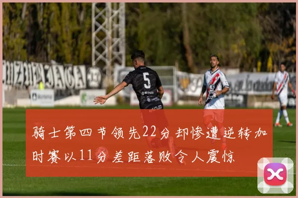 骑士第四节领先22分却惨遭逆转加时赛以11分差距落败令人震惊