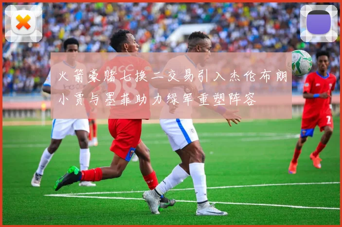 火箭豪赌七换二交易引入杰伦布朗小贾与墨菲助力绿军重塑阵容