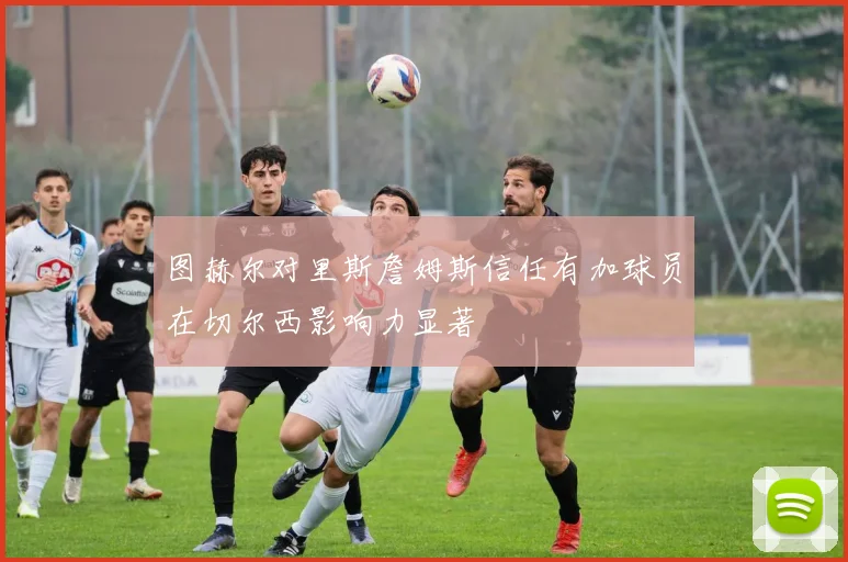 图赫尔对里斯詹姆斯信任有加球员在切尔西影响力显著
