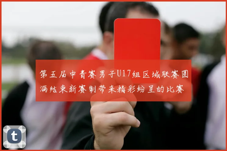第五届中青赛男子U17组区域联赛圆满结束新赛制带来精彩纷呈的比赛体验