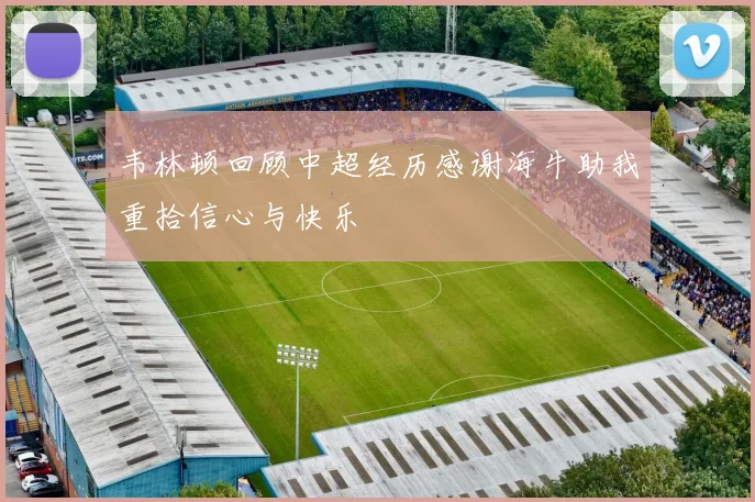 韦林顿回顾中超经历感谢海牛助我重拾信心与快乐