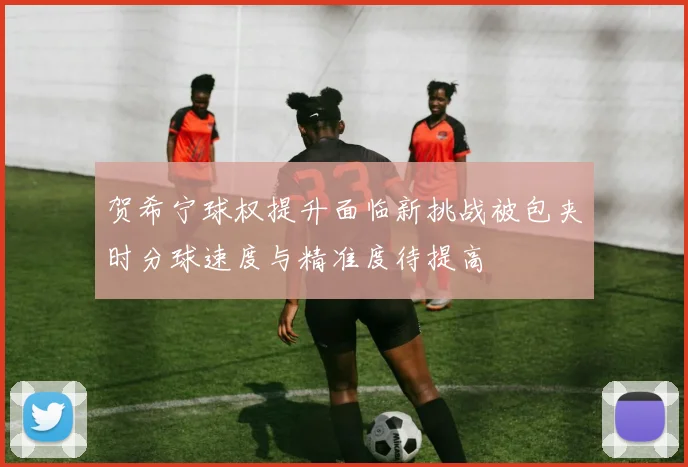 贺希宁球权提升面临新挑战被包夹时分球速度与精准度待提高