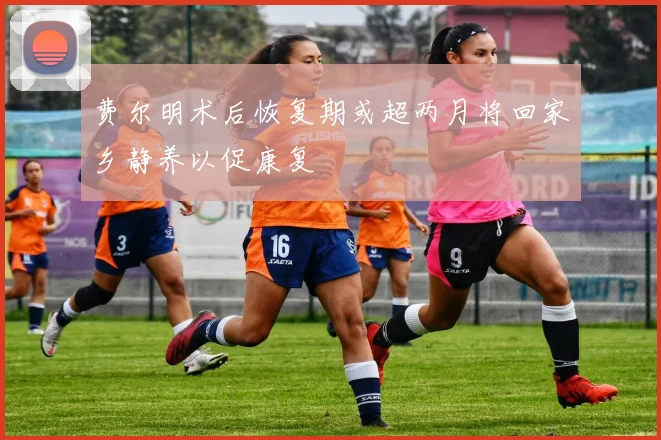 费尔明术后恢复期或超两月将回家乡静养以促康复