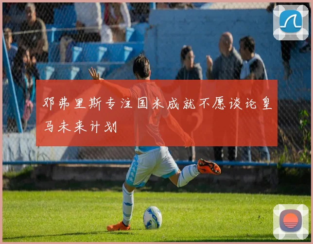 邓弗里斯专注国米成就不愿谈论皇马未来计划
