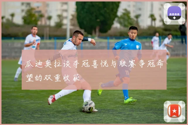 瓜迪奥拉谈夺冠喜悦与联赛争冠希望的双重收获