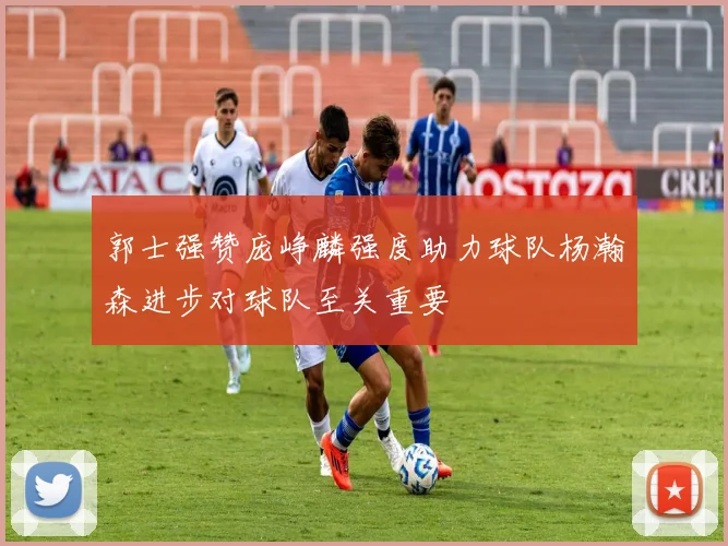 郭士强赞庞峥麟强度助力球队杨瀚森进步对球队至关重要
