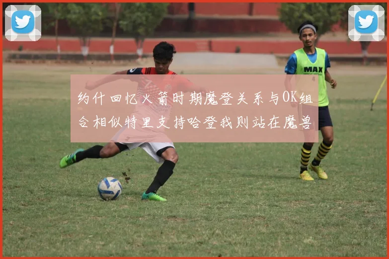 约什回忆火箭时期魔登关系与OK组合相似特里支持哈登我则站在魔兽一边
