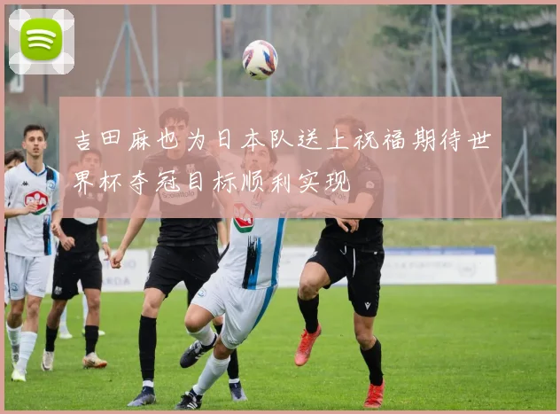 吉田麻也为日本队送上祝福期待世界杯夺冠目标顺利实现