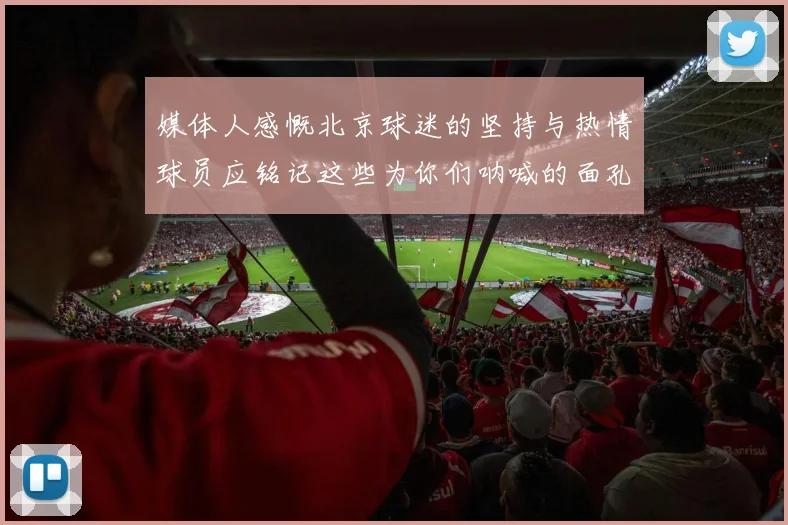 媒体人感慨北京球迷的坚持与热情球员应铭记这些为你们呐喊的面孔