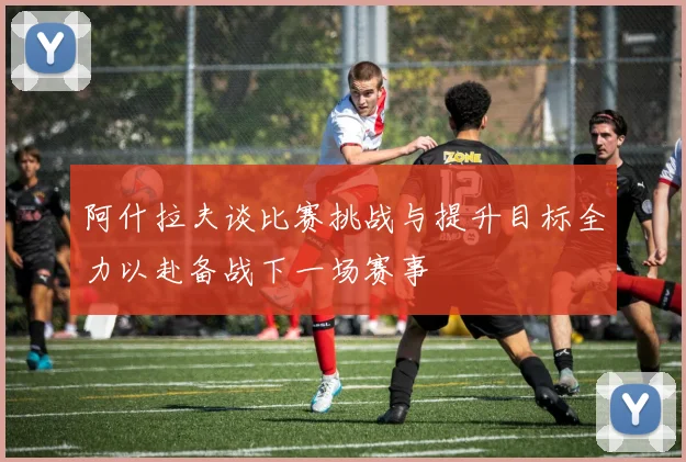 阿什拉夫谈比赛挑战与提升目标全力以赴备战下一场赛事